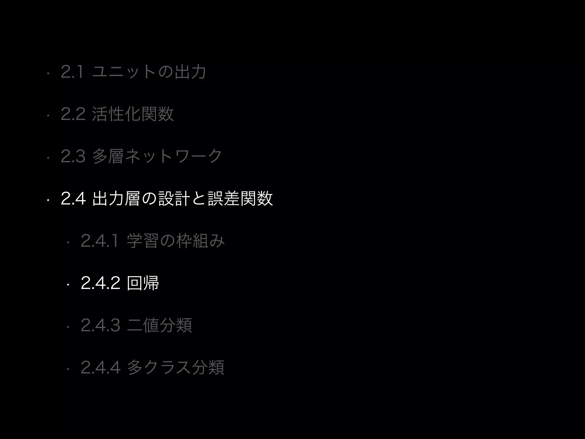 • 2.1 ユニットの出力
• 2.2 活性化関数
• 2.3 多層ネットワーク
• 2.4 出力層の設計と誤差関数
• 2.4.1 学習の枠組み
• 2.4.2 回帰
• 2.4.3 二値分類
• 2.4.4 多クラス分類
 