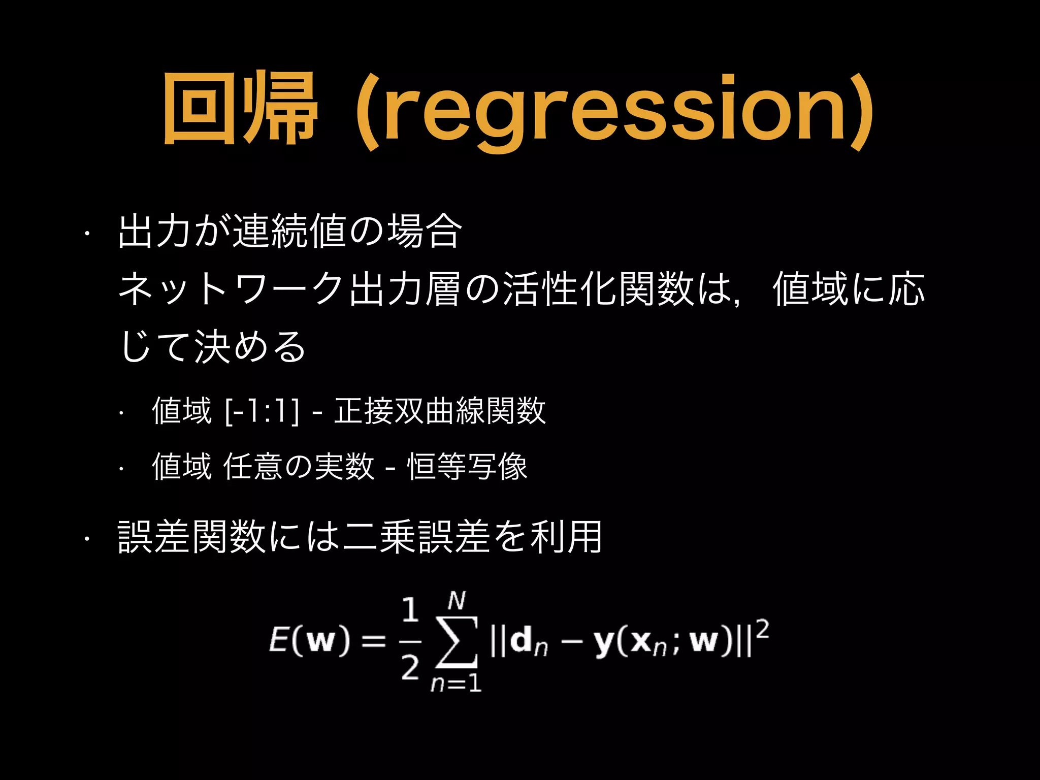 回帰 (regression)
• 出力が連続値の場合 
ネットワーク出力層の活性化関数は，値域に応
じて決める
• 値域 [-1:1] - 正接双曲線関数
• 値域 任意の実数 - 恒等写像
• 誤差関数には二乗誤差を利用
 