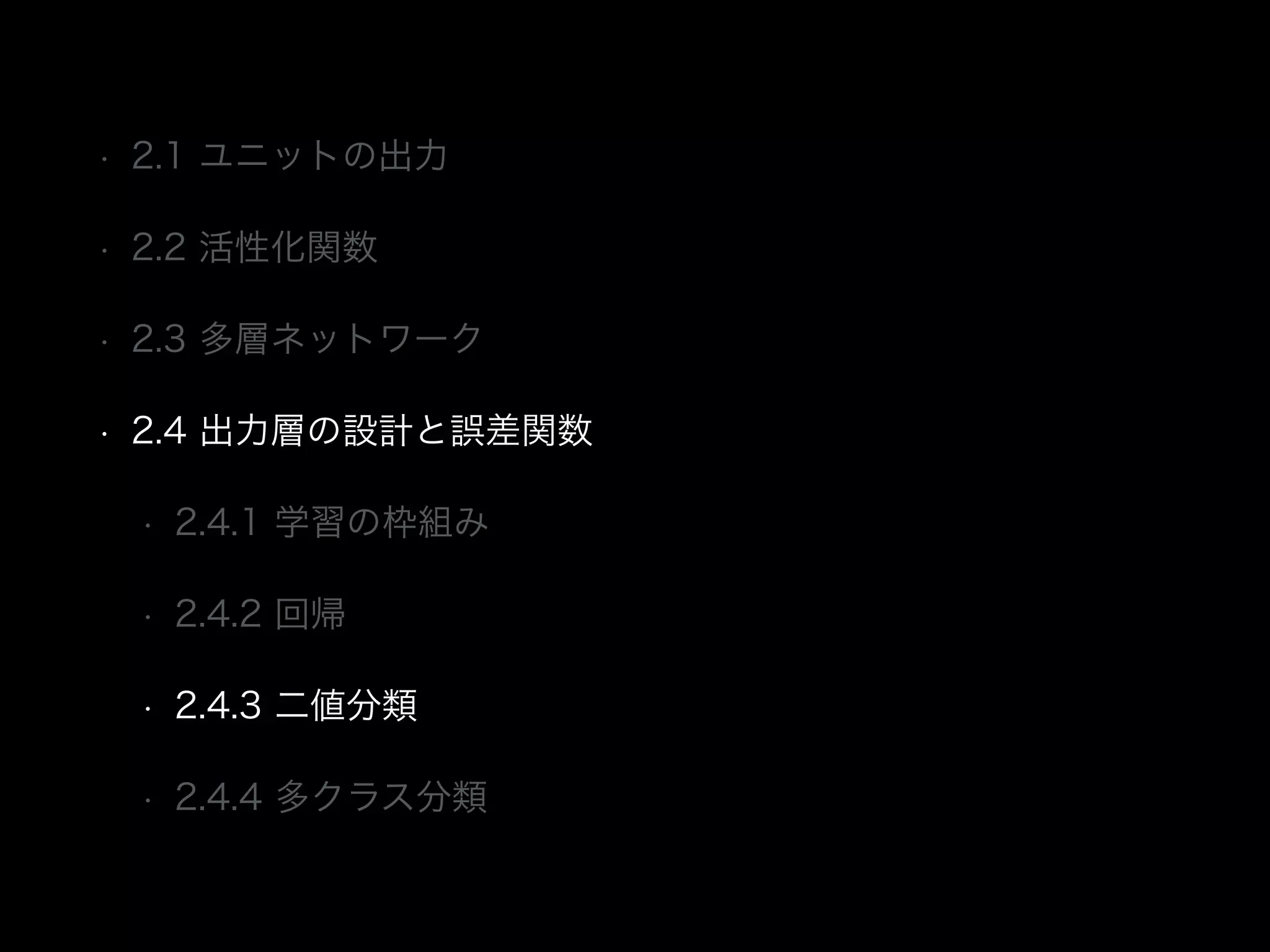 • 2.1 ユニットの出力
• 2.2 活性化関数
• 2.3 多層ネットワーク
• 2.4 出力層の設計と誤差関数
• 2.4.1 学習の枠組み
• 2.4.2 回帰
• 2.4.3 二値分類
• 2.4.4 多クラス分類
 