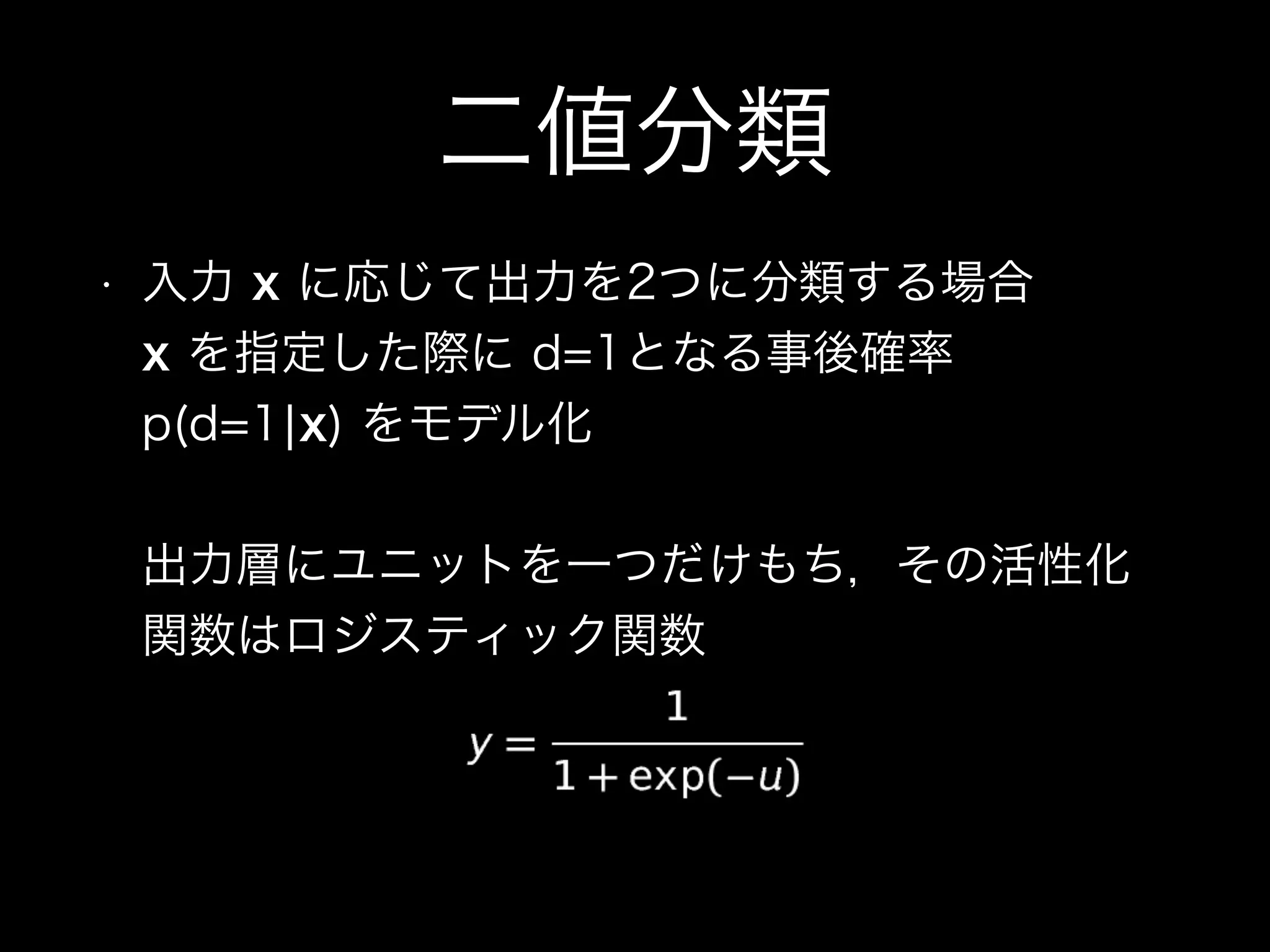 二値分類
• 入力 x に応じて出力を2つに分類する場合 
x を指定した際に d=1となる事後確率
p(d=1¦x) をモデル化 
 
出力層にユニットを一つだけもち，その活性化
関数はロジスティック関数
 