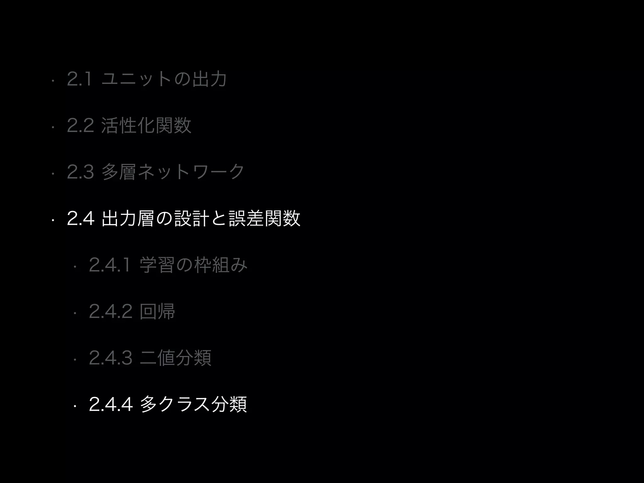 • 2.1 ユニットの出力
• 2.2 活性化関数
• 2.3 多層ネットワーク
• 2.4 出力層の設計と誤差関数
• 2.4.1 学習の枠組み
• 2.4.2 回帰
• 2.4.3 二値分類
• 2.4.4 多クラス分類
 