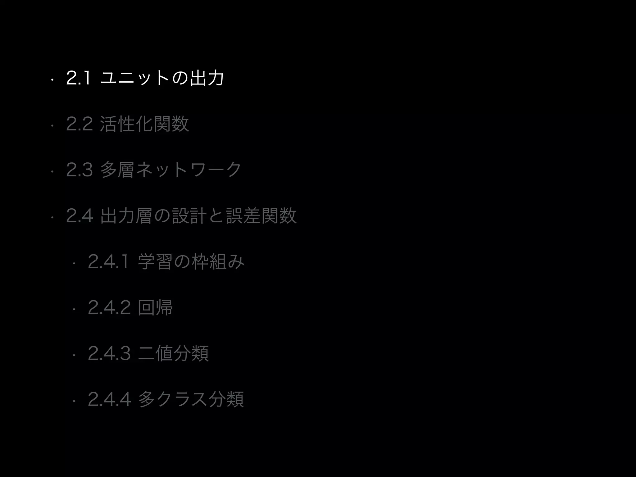 • 2.1 ユニットの出力
• 2.2 活性化関数
• 2.3 多層ネットワーク
• 2.4 出力層の設計と誤差関数
• 2.4.1 学習の枠組み
• 2.4.2 回帰
• 2.4.3 二値分類
• 2.4.4 多クラス分類
 