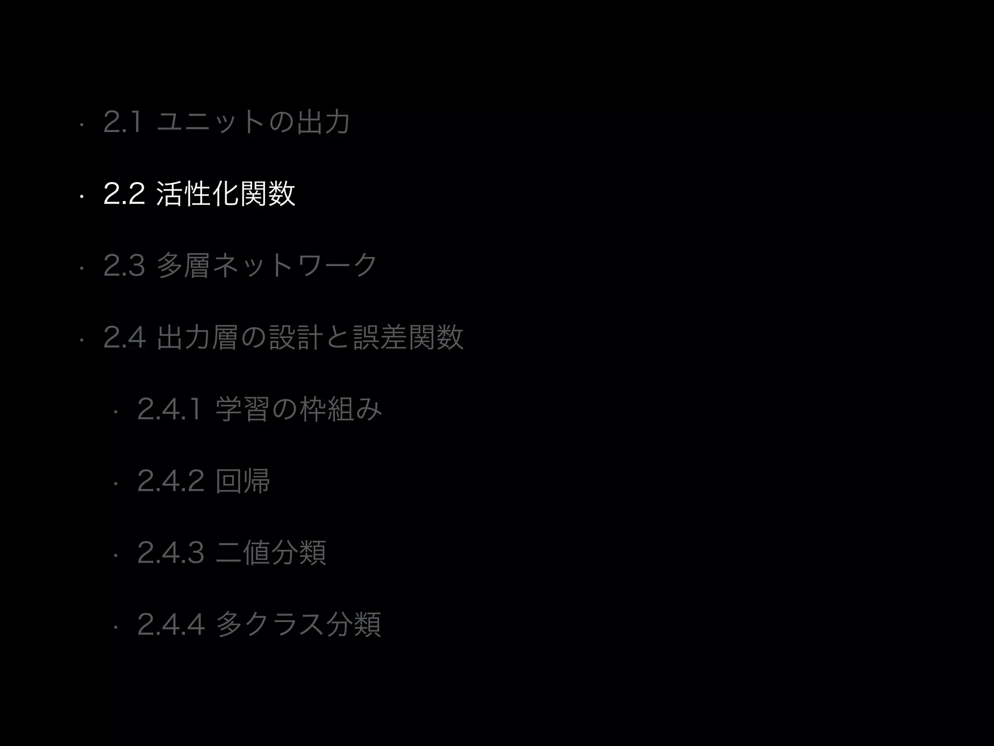 • 2.1 ユニットの出力
• 2.2 活性化関数
• 2.3 多層ネットワーク
• 2.4 出力層の設計と誤差関数
• 2.4.1 学習の枠組み
• 2.4.2 回帰
• 2.4.3 二値分類
• 2.4.4 多クラス分類
 