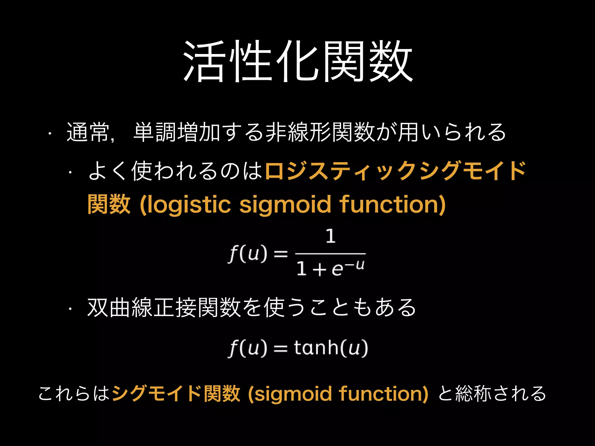 活性化関数
• 通常，単調増加する非線形関数が用いられる
• よく使われるのはロジスティックシグモイド
関数 (logistic sigmoid function)
• 双曲線正接関数を使うこともある
これらはシグモイド関数 (sigmoid function) と総称される
 