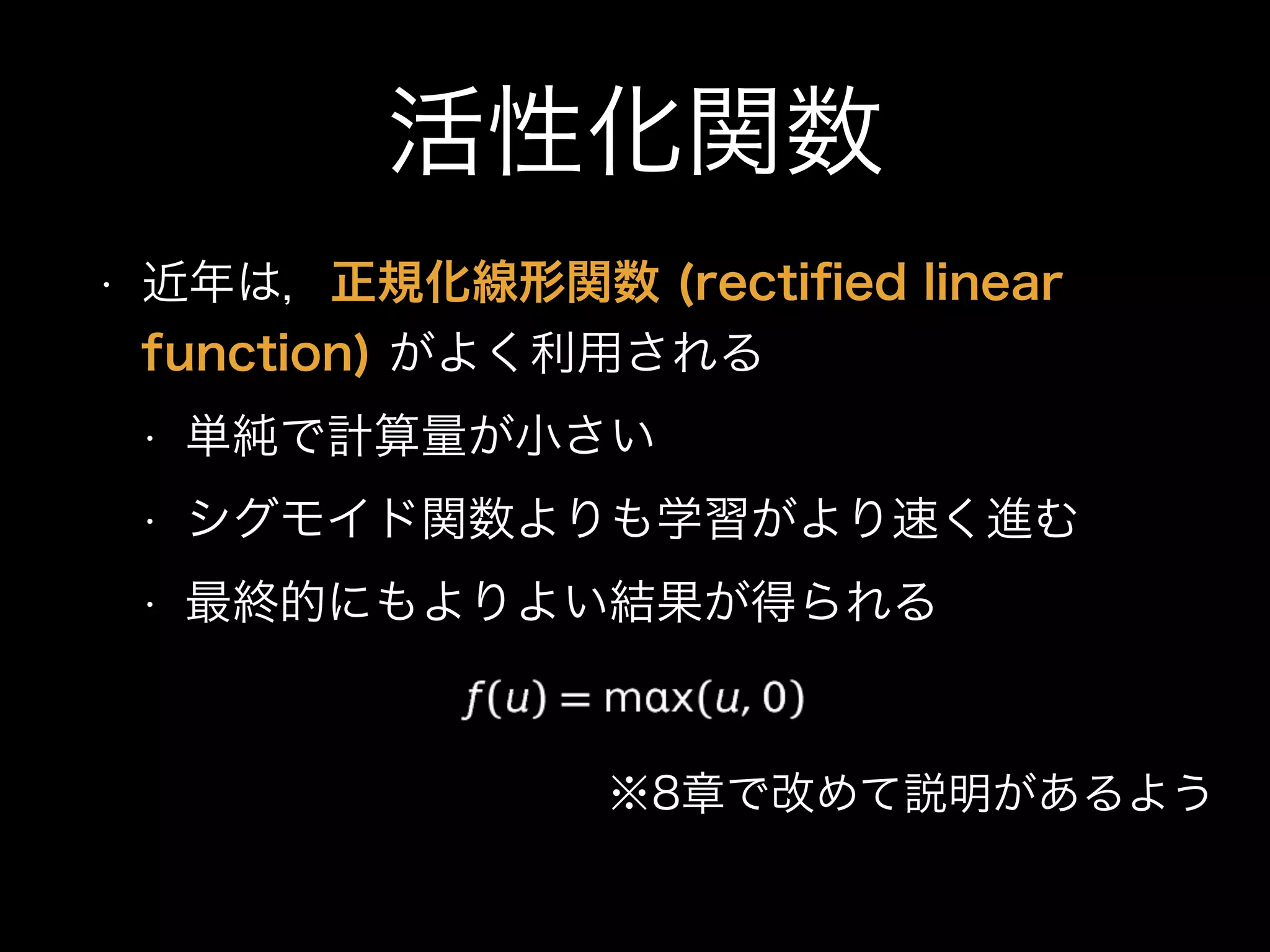 活性化関数
• 近年は，正規化線形関数 (rectiﬁed linear
function) がよく利用される
• 単純で計算量が小さい
• シグモイド関数よりも学習がより速く進む
• 最終的にもよりよい結果が得られる
※8章で改めて説明があるよう
 