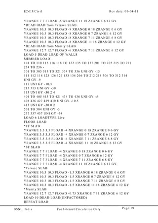 E2-E3/Civil Rev date: 01-04-11
Page:19BSNL, India For Internal Circulation Only
YRANGE 7 7 FLOAD -5 XRANGE 11 18 ZRANGE 6 12 GY
*DEAD lOAD from Terrace SLAB
YRANGE 10.3 10.3 FLOAD -8 XRANGE 0 18 ZRANGE 0 6 GY
YRANGE 10.3 10.3 FLOAD -8 XRANGE 0 7 ZRANGE 6 12 GY
YRANGE 10.3 10.3 FLOAD -8 XRANGE 7 11 ZRANGE 6 8 GY
YRANGE 10.3 10.3 FLOAD -8 XRANGE 11 18 ZRANGE 6 12 GY
*DEAD lOAD from Mumty SLAB
YRANGE 12.7 12.7 FLOAD -6 XRANGE 7 11 ZRANGE 6 12 GY
LOAD 5 DEAD LOAD OF WALLS
MEMBER LOAD
101 TO 110 115 116 118 TO 122 135 TO 137 201 TO 205 215 TO 221
234 TO 236 -
301 TO 305 315 TO 321 334 TO 336 UNI GY -15
111 112 114 123 126 129 133 134 206 TO 212 214 306 TO 312 314
UNI GY -9
117 UNI GY -10.5
213 313 UNI GY -30
113 UNI GY -30 2 4
401 TO 405 415 TO 421 434 TO 436 UNI GY -5
408 426 427 429 430 UNI GY -10.5
413 UNI GY -30 0 2
501 TO 504 UNI GY -3
237 337 437 UNI GY -54
LOAD 6 LOADTYPE Live
FLOOR LOAD
*FF SLAB
YRANGE 3.5 3.5 FLOAD -4 XRANGE 0 18 ZRANGE 0 6 GY
YRANGE 3.5 3.5 FLOAD -4 XRANGE 0 7 ZRANGE 6 12 GY
YRANGE 3.5 3.5 FLOAD -4 XRANGE 7 11 ZRANGE 6 8 GY
YRANGE 3.5 3.5 FLOAD -4 XRANGE 11 18 ZRANGE 6 12 GY
*SF SLAB
YRANGE 7 7 FLOAD -4 XRANGE 0 18 ZRANGE 0 6 GY
YRANGE 7 7 FLOAD -4 XRANGE 0 7 ZRANGE 6 12 GY
YRANGE 7 7 FLOAD -4 XRANGE 7 11 ZRANGE 6 8 GY
YRANGE 7 7 FLOAD -4 XRANGE 11 18 ZRANGE 6 12 GY
*Terrace SLAB
YRANGE 10.3 10.3 FLOAD -1.5 XRANGE 0 18 ZRANGE 0 6 GY
YRANGE 10.3 10.3 FLOAD -1.5 XRANGE 0 7 ZRANGE 6 12 GY
YRANGE 10.3 10.3 FLOAD -1.5 XRANGE 7 11 ZRANGE 6 8 GY
YRANGE 10.3 10.3 FLOAD -1.5 XRANGE 11 18 ZRANGE 6 12 GY
*Mumty SLAB
YRANGE 12.7 12.7 FLOAD -0.75 XRANGE 7 11 ZRANGE 6 12 GY
LOAD 10 DEAD LOAD(UNFACTORED)
REPEAT LOAD
 