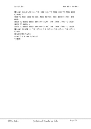 E2-E3/Civil Rev date: 01-04-11
Page:21BSNL, India For Internal Circulation Only
DESIGN COLUMN 1001 TO 1004 2001 TO 2004 3001 TO 3004 4001
TO 4004 -
5001 TO 5004 6001 TO 6004 7001 TO 7004 8001 TO 8004 9001 TO
9005 -
10001 TO 10005 11001 TO 11004 12001 TO 12004 13001 TO 13004
14001 TO 14004 -
15001 TO 15008 16001 TO 16008 17001 TO 17004 18001 TO 18004
DESIGN BEAM 101 TO 137 201 TO 237 301 TO 337 401 TO 437 501
TO 504
CONCRETE TAKE
END CONCRETE DESIGN
FINISH
 