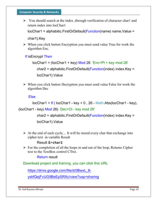 Computer Security & Networks
Dr. Saif Kassim Alfraije Page 10
 You should search at the index ,through verification of character char1 and
return index into locChar1
locChar1 = alphabitic.FirstOrDefault(Function(name) name.Value =
char1).Key
 When you click button Encryption you must send value True for work the
algorithm Enc.
If isEncrypt Then
locChar1 = (locChar1 + key) Mod 26 'Enc=Pt + key mod 26'
char2 = alphabitic.FirstOrDefault(Function(index) index.Key =
locChar1).Value
 When you click button Decryption you must send value False for work the
algorithm Dec
Else
locChar1 = If ( locChar1 - key < 0 , 26 - Math.Abs(locChar1 - key),
(locChar1 - key) Mod 26) Dec=Ct - key mod 26'
char2 = alphabitic.FirstOrDefault(Function(index) index.Key =
locChar1).Value
 At the end of each cycle, , It will be stored every char that exchange into
cipher text in variable Result
Result &=char2
 For the completion of all the loops in and out of the loop, Returns Cipher
text to the TextBox control CTtxt.
Return result
Download project and training, you can click this URL
https://drive.google.com/file/d/0BwxL_8-
yskfQejFvUG9BeEpSRXc/view?usp=sharing
 