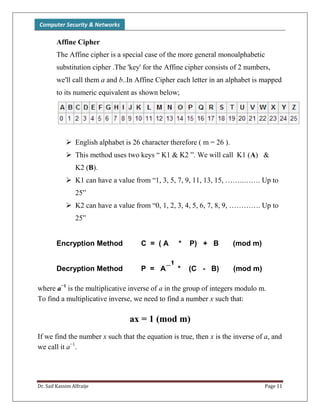 Computer Security & Networks
Dr. Saif Kassim Alfraije Page 11
Affine Cipher
The Affine cipher is a special case of the more general monoalphabetic
substitution cipher .The 'key' for the Affine cipher consists of 2 numbers,
we'll call them a and b..In Affine Cipher each letter in an alphabet is mapped
to its numeric equivalent as shown below;
 English alphabet is 26 character therefore ( m = 26 ).
 This method uses two keys “ K1 & K2 ”. We will call K1 (A) &
K2 (B).
 K1 can have a value from “1, 3, 5, 7, 9, 11, 13, 15, ……..……. Up to
25”
 K2 can have a value from “0, 1, 2, 3, 4, 5, 6, 7, 8, 9, …………. Up to
25”
Encryption Method C = ( A * P) + B (mod m)
Decryption Method P = A * (C - B) (mod m)
where a−1
is the multiplicative inverse of a in the group of integers modulo m.
To find a multiplicative inverse, we need to find a number x such that:
ax = 1 (mod m)
If we find the number x such that the equation is true, then x is the inverse of a, and
we call it a−1
.
_1
 