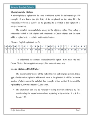 Computer Security & Networks
Dr. Saif Kassim Alfraije Page 2
Monoalphabetic Ciphers
A monoalphabetic cipher uses the same substitution across the entire message. For
example, if you know that the letter A is enciphered as the letter K , the
relationship between a symbol in the plaintext to a symbol in the ciphertext is
always one-to-one.
The simplest monoalphabetic cipher is the additive cipher. This cipher is
sometimes called a shift cipher and sometimes a Caesar cipher, but the term
additive cipher better reveals its mathematical nature.
Plaintext English alphabetic in Z26
A B C D E F G H I J K L M N O P Q R S T U V W X Y Z
0 1 2 3 4 5 6 7 8 9 10 11 12 13 14 15 16 17 18 19 20 21 22 23 24 25
To understand the context monoalphabetic cipher , Let's take the first
Caesar Cipher for encrypt the message plian text with secret key:
Caesar Cipher and Shift Cipher
The Caesar cipher is one of the earliest known and simplest ciphers. It is a
type of substitution cipher in which each letter in the plaintext is 'shifted' a certain
number of places down the alphabet. For example, with a shift of 1, A would be
replaced by B, B would become C, and so on.
 The encryption can also be represented using modular arithmetic by first
transforming the letters into numbers, according to the scheme, A = 0, B =
1,..., Z = 25.
 
