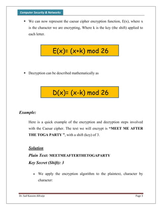 Computer Security & Networks
Dr. Saif Kassim Alfraije Page 3
 We can now represent the caesar cipher encryption function, E(x), where x
is the character we are encrypting, Where k is the key (the shift) applied to
each letter.
 Decryption can be described mathematically as
Example:
Here is a quick example of the encryption and decryption steps involved
with the Caesar cipher. The text we will encrypt is “MEET ME AFTER
THE TOGA PARTY ”, with a shift (key) of 3.
Solution
Plain Text: MEETMEAFTERTHETOGAPARTY
Key Secret (Shift): 3
 We apply the encryption algorithm to the plaintext, character by
character:
E(x)= (x+k) mod 26
D(x)= (x-k) mod 26
 