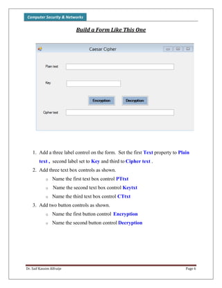 Computer Security & Networks
Dr. Saif Kassim Alfraije Page 6
Build a Form Like This One
1. Add a three label control on the form. Set the first Text property to Plain
text , second label set to Key and third to Cipher text .
2. Add three text box controls as shown.
o Name the first text box control PTtxt
o Name the second text box control Keytxt
o Name the third text box control CTtxt
3. Add two button controls as shown.
o Name the first button control Encryption
o Name the second button control Decryption
 