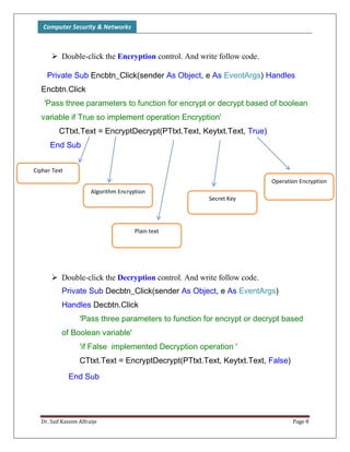 Computer Security & Networks
Dr. Saif Kassim Alfraije Page 8
 Double-click the Encryption control. And write follow code.
Private Sub Encbtn_Click(sender As Object, e As EventArgs) Handles
Encbtn.Click
'Pass three parameters to function for encrypt or decrypt based of boolean
variable if True so implement operation Encryption'
CTtxt.Text = EncryptDecrypt(PTtxt.Text, Keytxt.Text, True)
End Sub
 Double-click the Decryption control. And write follow code.
Private Sub Decbtn_Click(sender As Object, e As EventArgs)
Handles Decbtn.Click
'Pass three parameters to function for encrypt or decrypt based
of Boolean variable'
'if False implemented Decryption operation '
CTtxt.Text = EncryptDecrypt(PTtxt.Text, Keytxt.Text, False)
End Sub
Operation Encryption
Secret Key
Plain text
Algorithm Encryption
Cipher Text
 