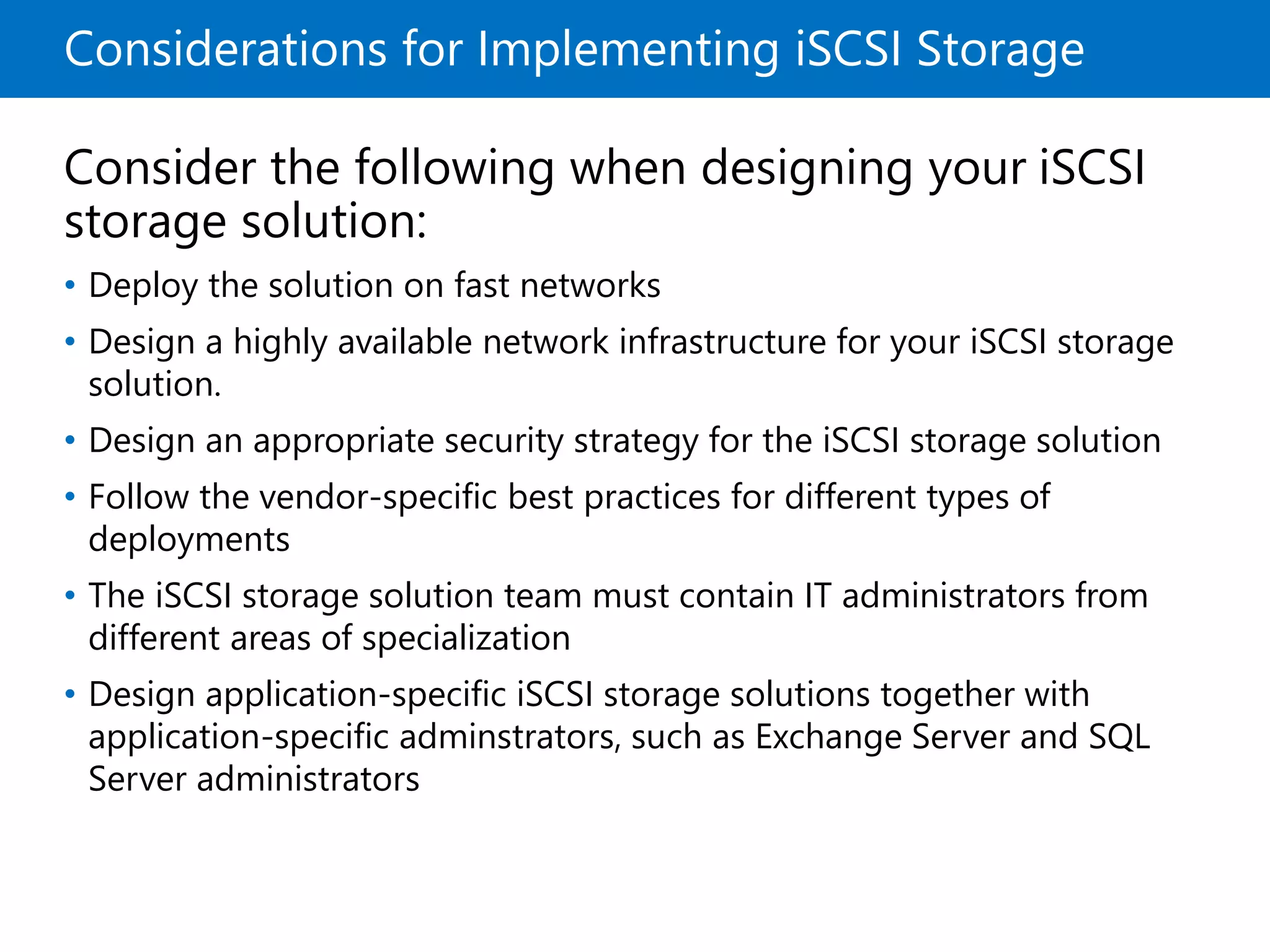 Considerations for Implementing iSCSI Storage
Consider the following when designing your iSCSI
storage solution:
• Deploy the solution on fast networks
• Design a highly available network infrastructure for your iSCSI storage
solution.
• Design an appropriate security strategy for the iSCSI storage solution
• Follow the vendor-specific best practices for different types of
deployments
• The iSCSI storage solution team must contain IT administrators from
different areas of specialization
• Design application-specific iSCSI storage solutions together with
application-specific adminstrators, such as Exchange Server and SQL
Server administrators
 