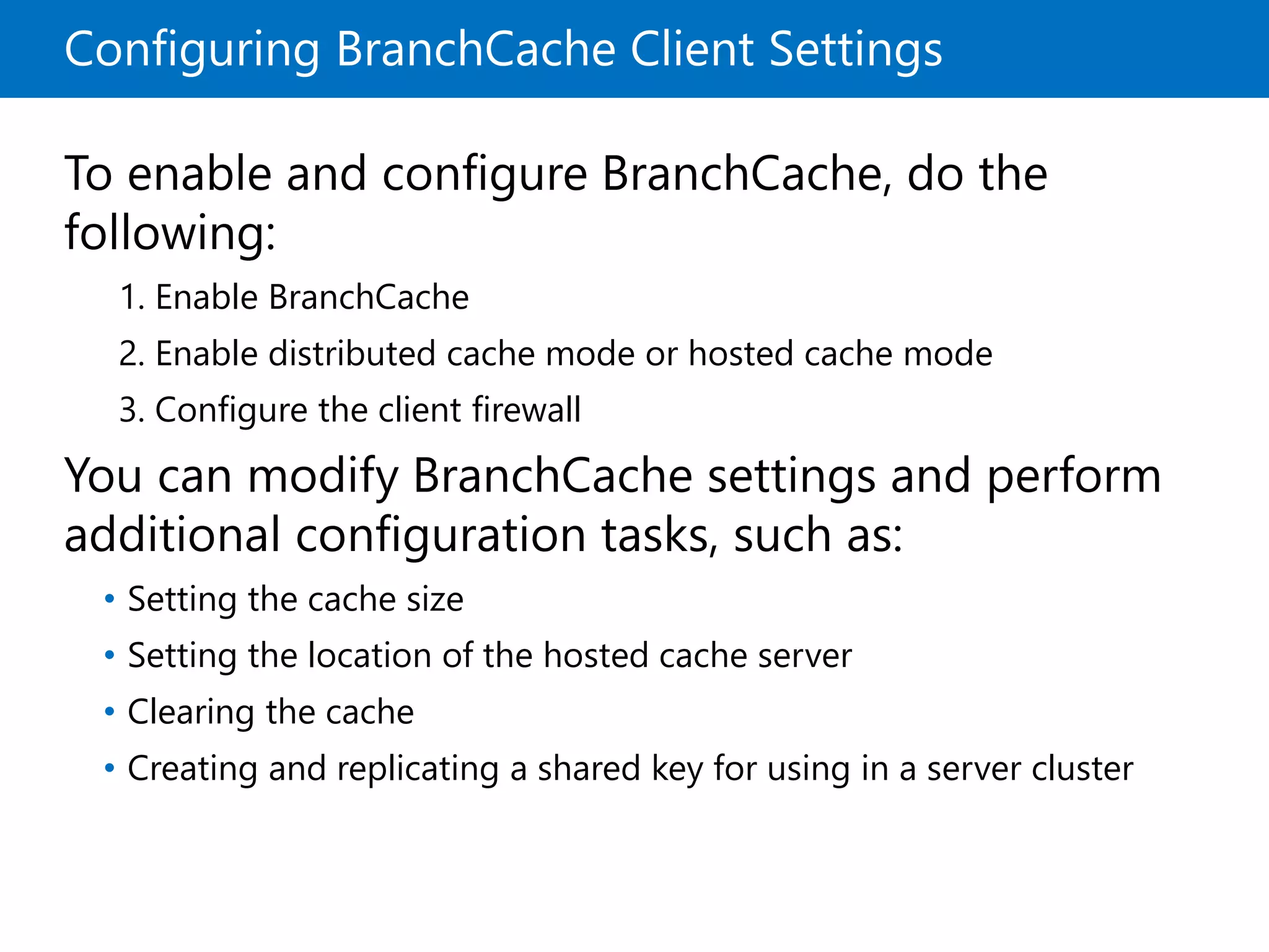 Configuring BranchCache Client Settings
To enable and configure BranchCache, do the
following:
1. Enable BranchCache
2. Enable distributed cache mode or hosted cache mode
3. Configure the client firewall
You can modify BranchCache settings and perform
additional configuration tasks, such as:
• Setting the cache size
• Setting the location of the hosted cache server
• Clearing the cache
• Creating and replicating a shared key for using in a server cluster
 