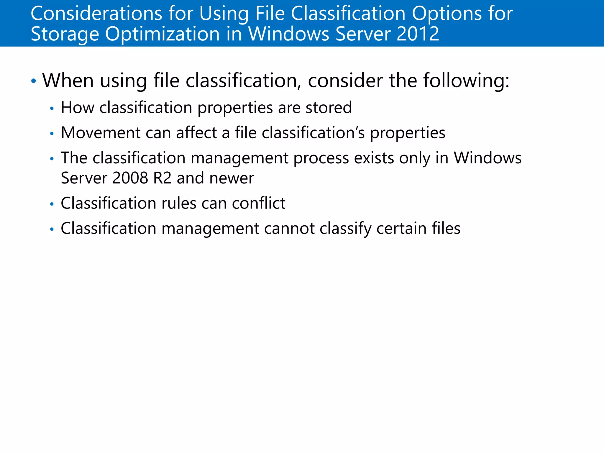 Considerations for Using File Classification Options for
Storage Optimization in Windows Server 2012
• When using file classification, consider the following:
• How classification properties are stored
• Movement can affect a file classification’s properties
• The classification management process exists only in Windows
Server 2008 R2 and newer
• Classification rules can conflict
• Classification management cannot classify certain files
 