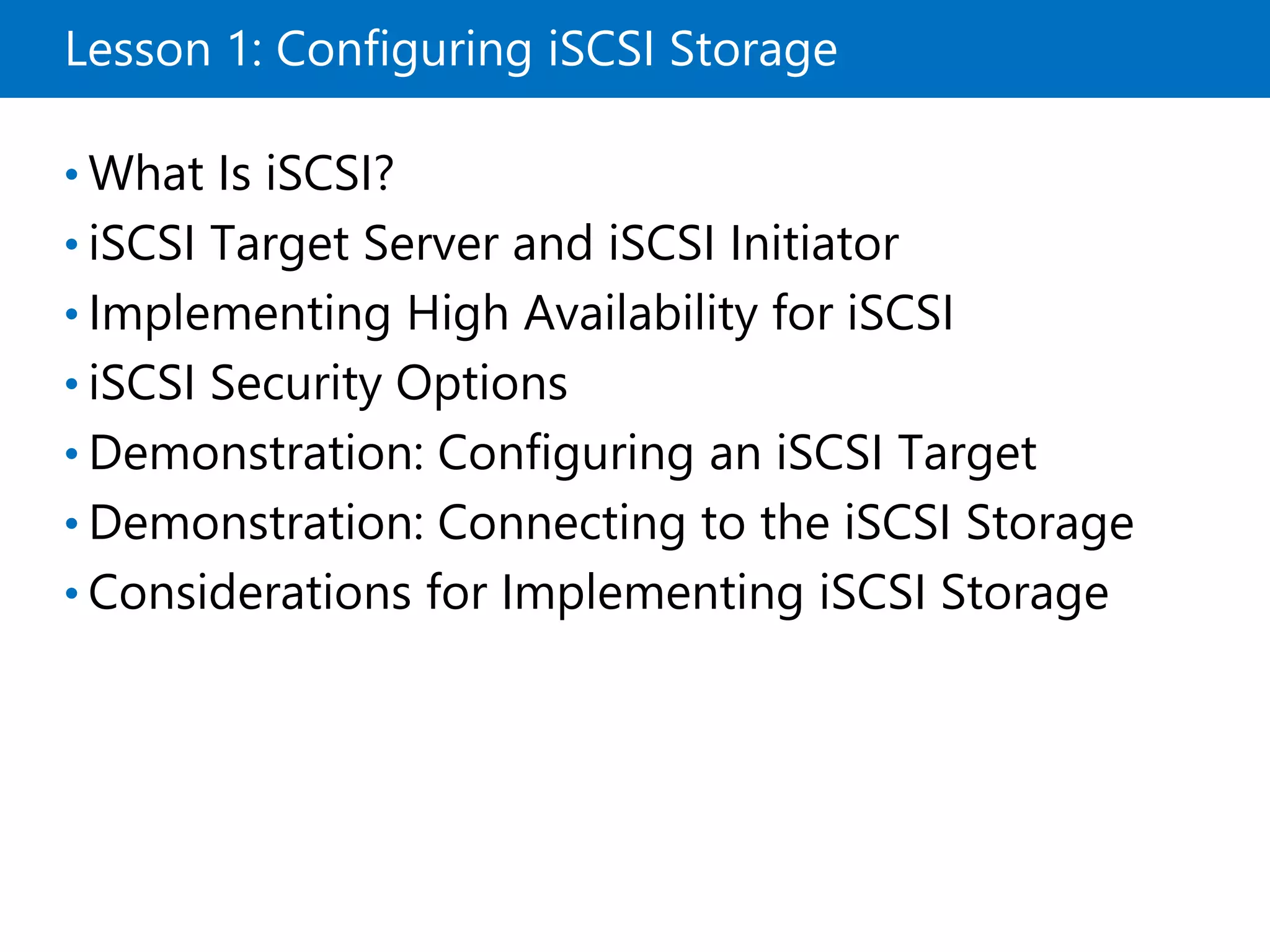 Lesson 1: Configuring iSCSI Storage
• What Is iSCSI?
• iSCSI Target Server and iSCSI Initiator
• Implementing High Availability for iSCSI
• iSCSI Security Options
• Demonstration: Configuring an iSCSI Target
• Demonstration: Connecting to the iSCSI Storage
• Considerations for Implementing iSCSI Storage
 