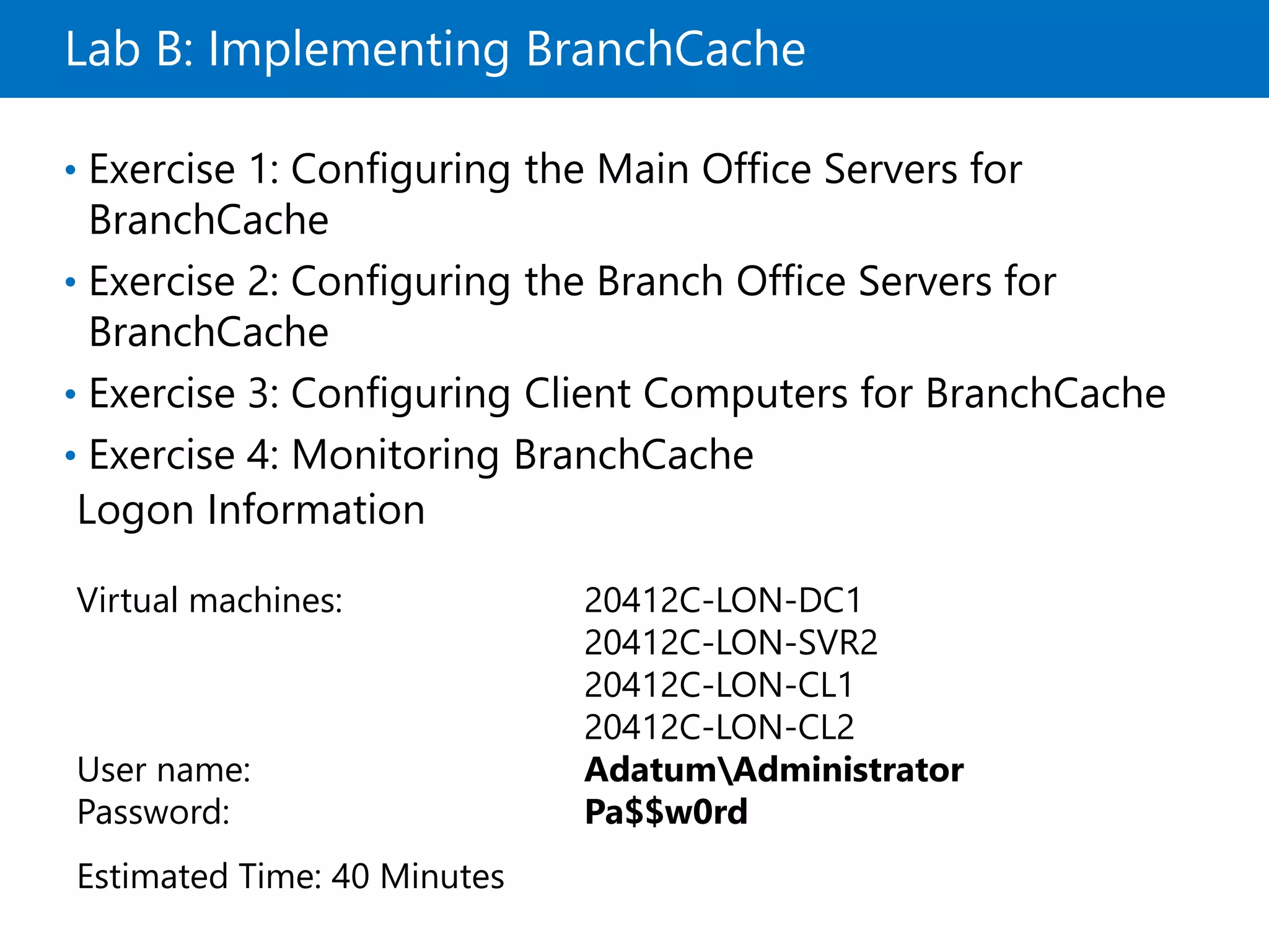 Lab B: Implementing BranchCache
• Exercise 1: Configuring the Main Office Servers for
BranchCache
• Exercise 2: Configuring the Branch Office Servers for
BranchCache
• Exercise 3: Configuring Client Computers for BranchCache
• Exercise 4: Monitoring BranchCache
Logon Information
Virtual machines: 20412C-LON-DC1
20412C-LON-SVR2
20412C-LON-CL1
20412C-LON-CL2
User name: AdatumAdministrator
Password: Pa$$w0rd
Estimated Time: 40 Minutes
 