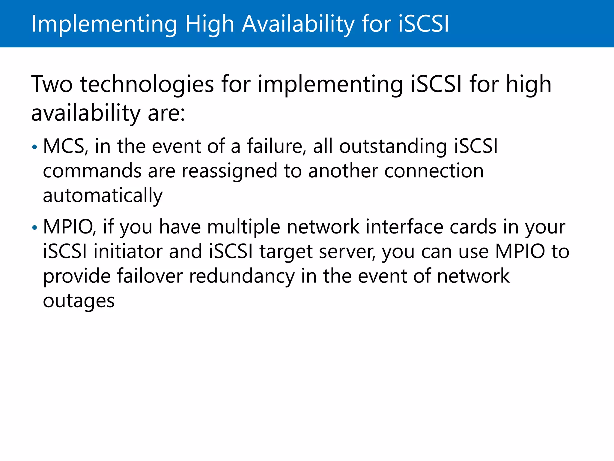 Implementing High Availability for iSCSI
Two technologies for implementing iSCSI for high
availability are:
• MCS, in the event of a failure, all outstanding iSCSI
commands are reassigned to another connection
automatically
• MPIO, if you have multiple network interface cards in your
iSCSI initiator and iSCSI target server, you can use MPIO to
provide failover redundancy in the event of network
outages
 