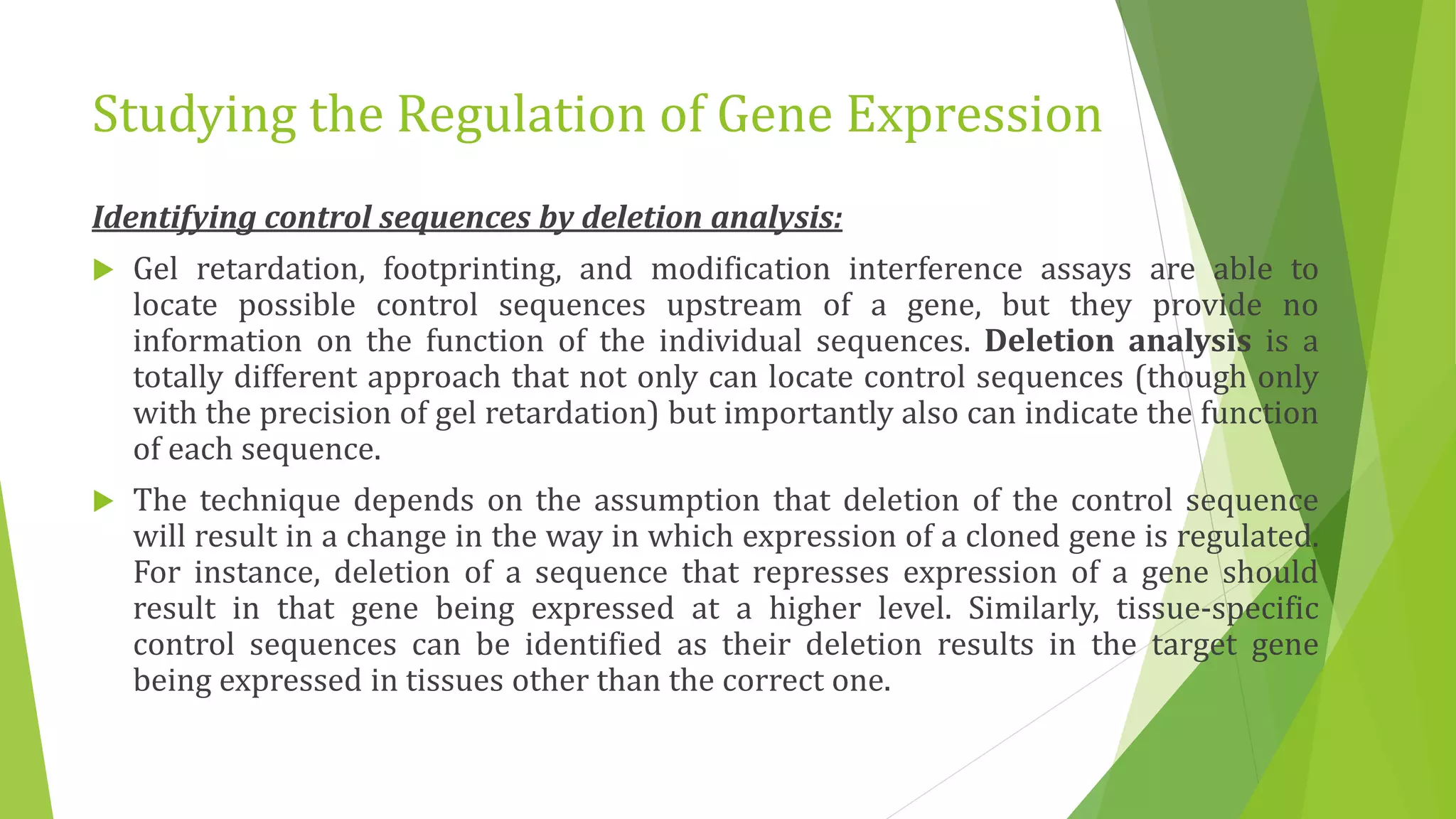Studying the Regulation of Gene Expression
Identifying control sequences by deletion analysis:
 Gel retardation, footprinting, and modification interference assays are able to
locate possible control sequences upstream of a gene, but they provide no
information on the function of the individual sequences. Deletion analysis is a
totally different approach that not only can locate control sequences (though only
with the precision of gel retardation) but importantly also can indicate the function
of each sequence.
 The technique depends on the assumption that deletion of the control sequence
will result in a change in the way in which expression of a cloned gene is regulated.
For instance, deletion of a sequence that represses expression of a gene should
result in that gene being expressed at a higher level. Similarly, tissue-specific
control sequences can be identified as their deletion results in the target gene
being expressed in tissues other than the correct one.
 