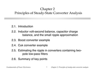 Fundamentals of Power Electronics Chapter 2: Principles of steady-state converter analysis1
Chapter 2
Principles of Steady-State Converter Analysis
2.1. Introduction
2.2. Inductor volt-second balance, capacitor charge
balance, and the small ripple approximation
2.3. Boost converter example
2.4. Cuk converter example
2.5. Estimating the ripple in converters containing two-
pole low-pass filters
2.6. Summary of key points
 