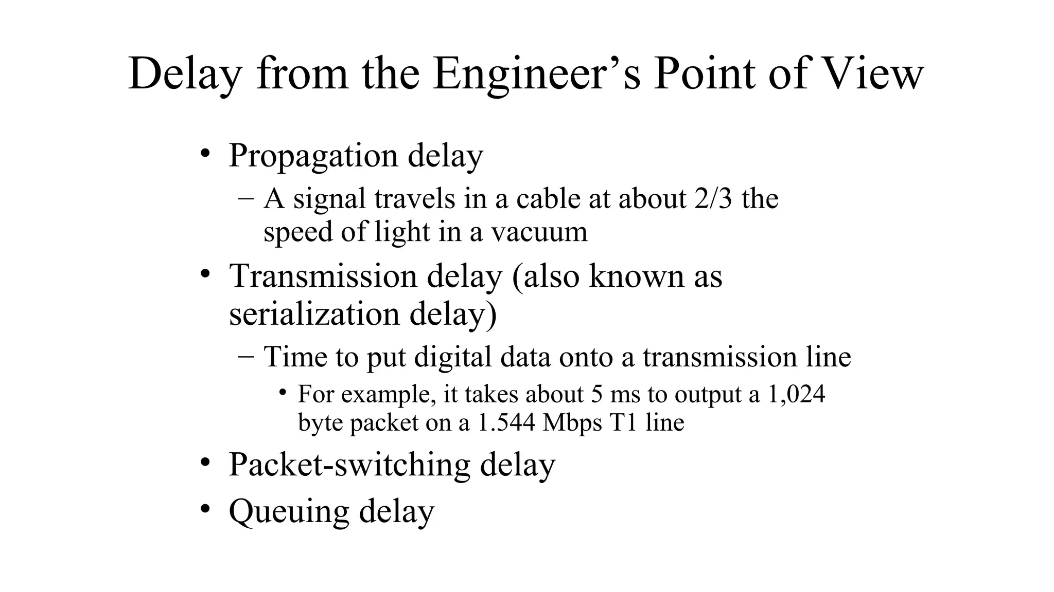 Delay from the Engineer’s Point of View
• Propagation delay
– A signal travels in a cable at about 2/3 the
speed of light in a vacuum
• Transmission delay (also known as
serialization delay)
– Time to put digital data onto a transmission line
• For example, it takes about 5 ms to output a 1,024
byte packet on a 1.544 Mbps T1 line
• Packet-switching delay
• Queuing delay
 