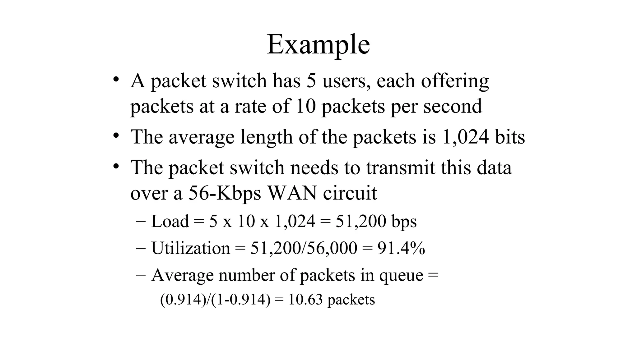 Example
• A packet switch has 5 users, each offering
packets at a rate of 10 packets per second
• The average length of the packets is 1,024 bits
• The packet switch needs to transmit this data
over a 56-Kbps WAN circuit
– Load = 5 x 10 x 1,024 = 51,200 bps
– Utilization = 51,200/56,000 = 91.4%
– Average number of packets in queue =
(0.914)/(1-0.914) = 10.63 packets
 