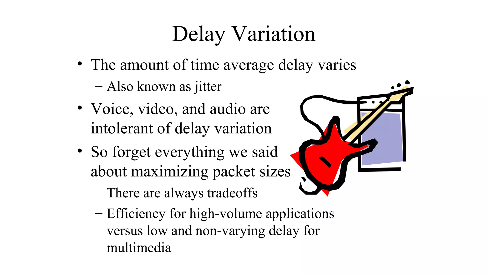 Delay Variation
• The amount of time average delay varies
– Also known as jitter
• Voice, video, and audio are
intolerant of delay variation
• So forget everything we said
about maximizing packet sizes
– There are always tradeoffs
– Efficiency for high-volume applications
versus low and non-varying delay for
multimedia
 