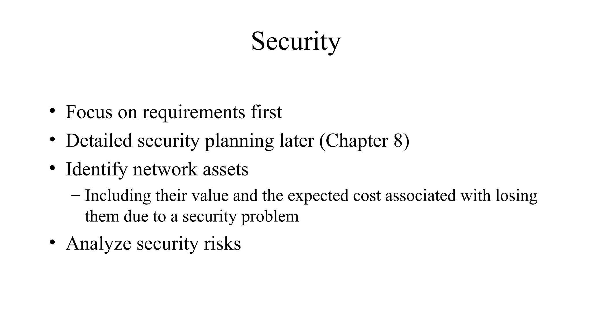 Security
• Focus on requirements first
• Detailed security planning later (Chapter 8)
• Identify network assets
– Including their value and the expected cost associated with losing
them due to a security problem
• Analyze security risks
 