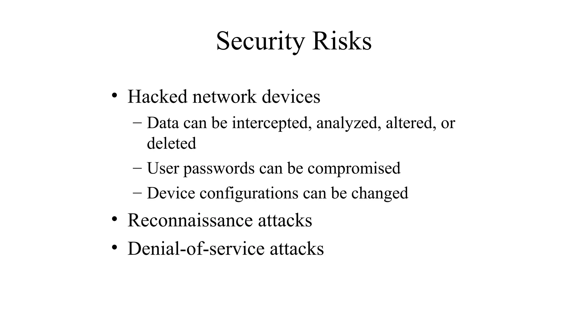 Security Risks
• Hacked network devices
– Data can be intercepted, analyzed, altered, or
deleted
– User passwords can be compromised
– Device configurations can be changed
• Reconnaissance attacks
• Denial-of-service attacks
 