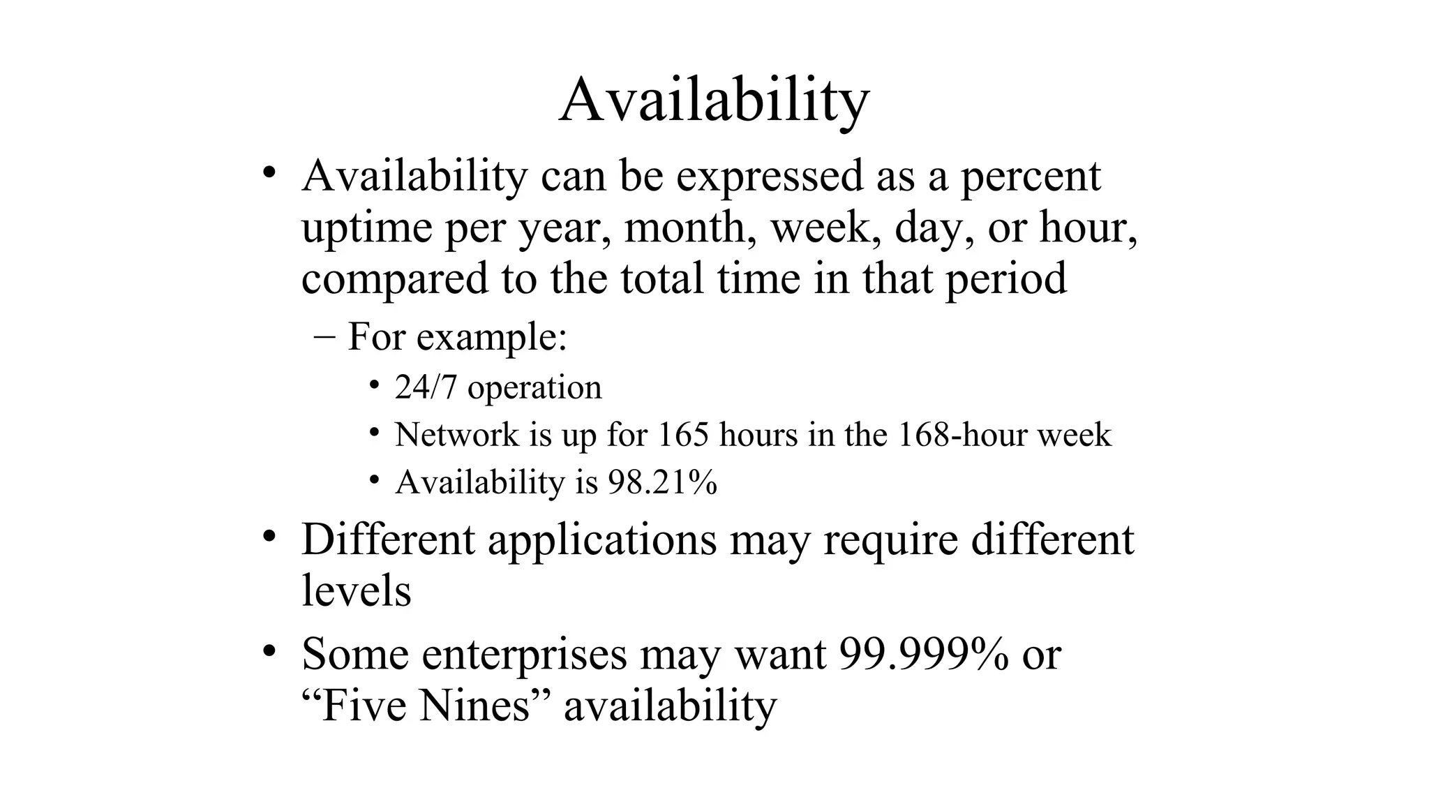 Availability
• Availability can be expressed as a percent
uptime per year, month, week, day, or hour,
compared to the total time in that period
– For example:
• 24/7 operation
• Network is up for 165 hours in the 168-hour week
• Availability is 98.21%
• Different applications may require different
levels
• Some enterprises may want 99.999% or
“Five Nines” availability
 