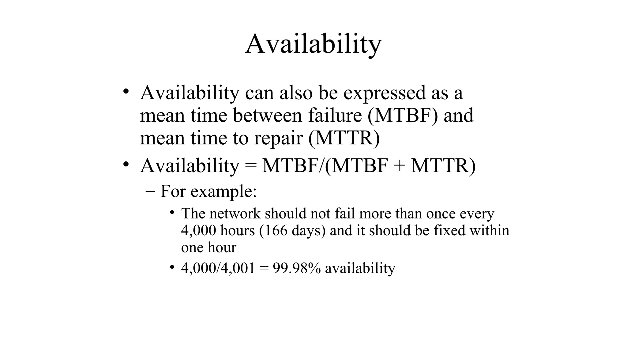 Availability
• Availability can also be expressed as a
mean time between failure (MTBF) and
mean time to repair (MTTR)
• Availability = MTBF/(MTBF + MTTR)
– For example:
• The network should not fail more than once every
4,000 hours (166 days) and it should be fixed within
one hour
• 4,000/4,001 = 99.98% availability
 