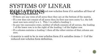11
 A matrix is said to be in reduced row-echelon form if it satisfies all four of
the following conditions.
 If there are any rows of all zeros then they are at the bottom of the matrix.
 If a row does not consist of all zeros then its first non-zero entry (i.e. the left
most non-zero entry) is a 1. This 1 is called a leading 1.
 In any two successive rows, neither of which consists of all zeroes, the leading
1 of the lower row is to the right of the leading 1 of the higher row.
 If a column contains a leading 1 then all the other entries of that column are
zero.
 A matrix is said to be in row-echelon form if it satisfies items 1- 3 of the
reduced row-echelon form definition.
 