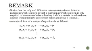 12
 Notice that the only real difference between row-echelon form and
reduced row-echelon form is that a matrix in row-echelon form is only
required to have zeroes below a leading 1 while a matrix in reduced row-
echelon from must have zeroes both below and above a leading 1.
 A standard form of a system of equations is as follows:
 