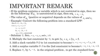 8
 If the problem contains a variable which is not restricted in sign, then we
do the following: If is unrestricted in sign, then set
 The value of (positive or negative) depends on the values of
 Example: Convert the following problem into a standard LPP:
 Solution: 1. Set
2. Multiply the last constraint by -1, to get:
3. Add a slack variable ( ) to 1st constraint to become:
4. Add a surplus variable ( ) to the 2nd constraint to become:
5. Replace by in the original problem , to get the standard form:
1x 321 xxx 
1x 32 xandx
edunrestrictx0,x,x
-52x-x-3x
2x
7x:to.
32xZ
321
321
321
321
321





xx
xxS
xxMax
.0xand, 54543  xxxx
.523 321  xxx
6x .0,7 66321  xxxxx
7x .27321  xxxx
3x 54 xx 
 