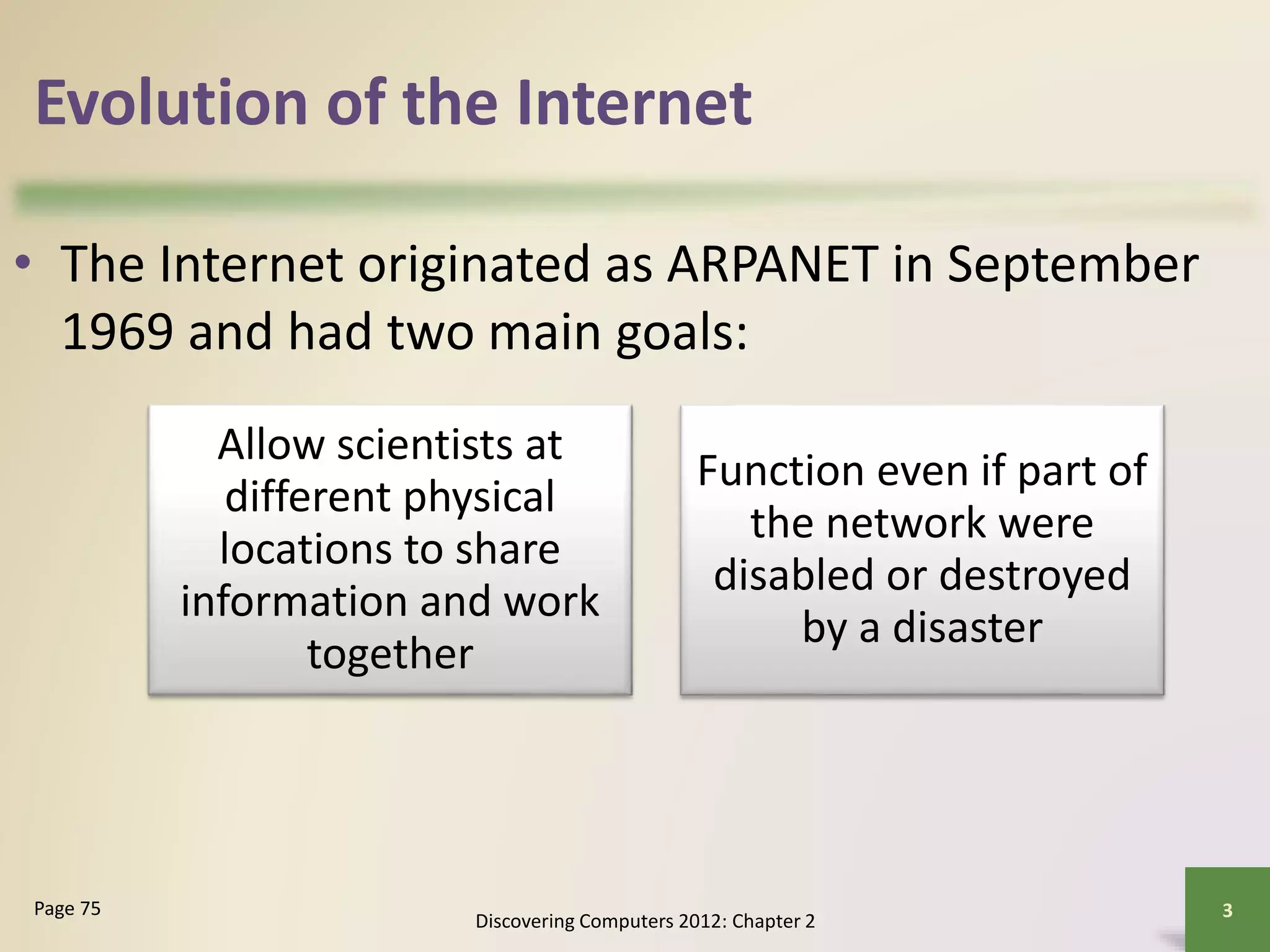 Evolution of the Internet
• The Internet originated as ARPANET in September
1969 and had two main goals:
Discovering Computers 2012: Chapter 2
3Page 75
Allow scientists at
different physical
locations to share
information and work
together
Function even if part of
the network were
disabled or destroyed
by a disaster
 