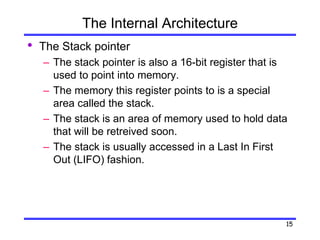 15
The Internal Architecture
• The Stack pointer
– The stack pointer is also a 16-bit register that is
used to point into memory.
– The memory this register points to is a special
area called the stack.
– The stack is an area of memory used to hold data
that will be retreived soon.
– The stack is usually accessed in a Last In First
Out (LIFO) fashion.
 