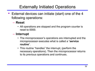 16
Externally Initiated Operations
• External devices can initiate (start) one of the 4
following operations:
– Reset
• All operations are stopped and the program counter is
reset to 0000.
– Interrupt
• The microprocessor’s operations are interrupted and the
microprocessor executes what is called a “service
routine”.
• This routine “handles” the interrupt, (perform the
necessary operations). Then the microprocessor returns
to its previous operations and continues.
 