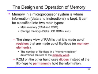18
The Design and Operation of Memory
• Memory in a microprocessor system is where
information (data and instructions) is kept. It can
be classified into two main types:
• Main memory (RAM and ROM)
• Storage memory (Disks , CD ROMs, etc.)
– The simple view of RAM is that it is made up of
registers that are made up of flip-flops (or memory
elements).
• The number of flip-flops in a “memory register”
determines the size of the memory word.
– ROM on the other hand uses diodes instead of the
flip-flops to permanently hold the information.
 