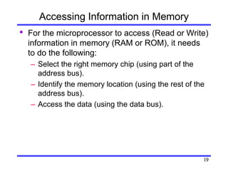 19
Accessing Information in Memory
• For the microprocessor to access (Read or Write)
information in memory (RAM or ROM), it needs
to do the following:
– Select the right memory chip (using part of the
address bus).
– Identify the memory location (using the rest of the
address bus).
– Access the data (using the data bus).
 