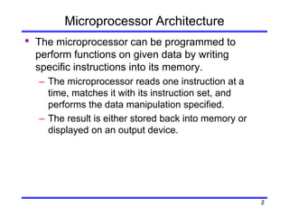 2
Microprocessor Architecture
• The microprocessor can be programmed to
perform functions on given data by writing
specific instructions into its memory.
– The microprocessor reads one instruction at a
time, matches it with its instruction set, and
performs the data manipulation specified.
– The result is either stored back into memory or
displayed on an output device.
 