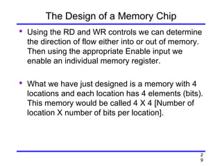 2
9
The Design of a Memory Chip
• Using the RD and WR controls we can determine
the direction of flow either into or out of memory.
Then using the appropriate Enable input we
enable an individual memory register.
• What we have just designed is a memory with 4
locations and each location has 4 elements (bits).
This memory would be called 4 X 4 [Number of
location X number of bits per location].
 
