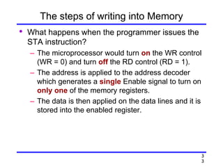 3
3
The steps of writing into Memory
• What happens when the programmer issues the
STA instruction?
– The microprocessor would turn on the WR control
(WR = 0) and turn off the RD control (RD = 1).
– The address is applied to the address decoder
which generates a single Enable signal to turn on
only one of the memory registers.
– The data is then applied on the data lines and it is
stored into the enabled register.
 