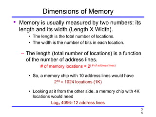 3
4
Dimensions of Memory
• Memory is usually measured by two numbers: its
length and its width (Length X Width).
• The length is the total number of locations.
• The width is the number of bits in each location.
– The length (total number of locations) is a function
of the number of address lines.
# of memory locations = 2( # of address lines)
• So, a memory chip with 10 address lines would have
210 = 1024 locations (1K)
• Looking at it from the other side, a memory chip with 4K
locations would need
Log2 4096=12 address lines
 