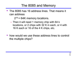 3
5
The 8085 and Memory
• The 8085 has 16 address lines. That means it
can address
216 = 64K memory locations.
– Then it will need 1 memory chip with 64 k
locations, or 2 chips with 32 K in each, or 4 with
16 K each or 16 of the 4 K chips, etc.
• how would we use these address lines to control
the multiple chips?
 