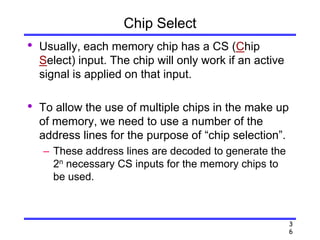 3
6
Chip Select
• Usually, each memory chip has a CS (Chip
Select) input. The chip will only work if an active
signal is applied on that input.
• To allow the use of multiple chips in the make up
of memory, we need to use a number of the
address lines for the purpose of “chip selection”.
– These address lines are decoded to generate the
2n necessary CS inputs for the memory chips to
be used.
 