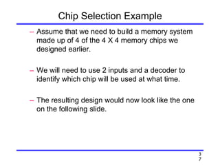 3
7
Chip Selection Example
– Assume that we need to build a memory system
made up of 4 of the 4 X 4 memory chips we
designed earlier.
– We will need to use 2 inputs and a decoder to
identify which chip will be used at what time.
– The resulting design would now look like the one
on the following slide.
 