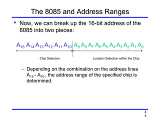 4
3
The 8085 and Address Ranges
• Now, we can break up the 16-bit address of the
8085 into two pieces:
A15 A14 A13 A12 A11 A10 A9 A8 A7 A6 A5 A4 A3 A2 A1 A0
– Depending on the combination on the address lines
A15 - A10 , the address range of the specified chip is
determined.
Location Selection within the ChipChip Selection
 