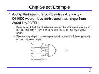 4
4
Chip Select Example
• A chip that uses the combination A15 - A10 =
001000 would have addresses that range from
2000H to 23FFH.
– Keep in mind that the 10 address lines on the chip gives a range of
00 0000 0000 to 11 1111 1111 or 000H to 3FFH for each of the
chips.
– The memory chip in this example would require the following circuit
on its chip select input:
CS
A10
A11
A12
A13
A14
A15
 
