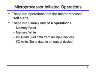 8
Microprocessor Initiated Operations
• These are operations that the microprocessor
itself starts.
• These are usually one of 4 operations:
– Memory Read
– Memory Write
– I/O Read (Get data from an input device)
– I/O write (Send data to an output device)
 